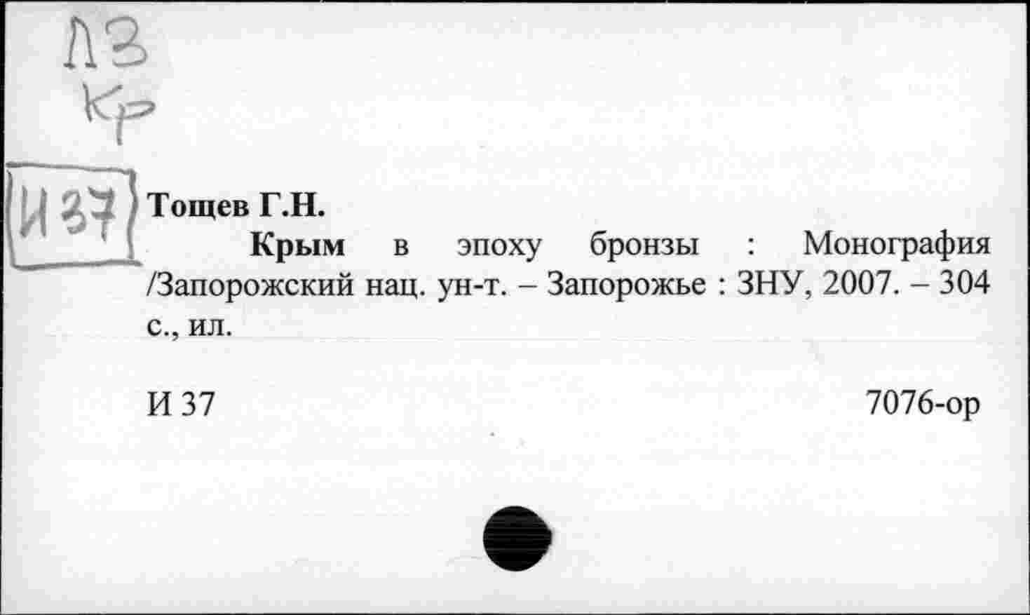 ﻿Г\2
Й ^7 Тощев Г,Н’ Крым в эпоху бронзы	Монография
/Запорожский нац. ун-т. - Запорожье : ЗНУ, 2007. - 304 с., ил.
И 37	7076-ор